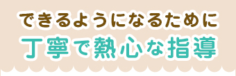 できるようになるために丁寧で熱心な指導